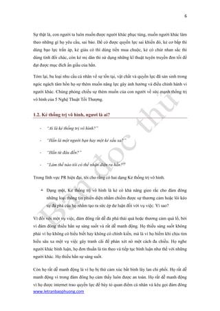 6 
www.letranbaophuong.com 
Sự thật là, con người ta luôn muốn được người khác phục tùng, muốn người khác làm theo những gì họ yêu cầu, sai bảo. Để có được quyền lực sai khiến đó, kẻ cơ bắp thì dùng bạo lực trấn áp, kẻ giàu có thì dùng tiền mua chuộc, kẻ có chút nhan sắc thì dùng tình đổi chác, còn kẻ mị dân thì sử dụng những kĩ thuật tuyên truyền đen tối để đạt được mục đích ẩn giấu của hắn. 
Tóm lại, ba loại nhu cầu cá nhân về sự tồn tại, vật chất và quyền lực đã sản sinh trong ngóc ngách tâm hồn họ sự thèm muốn năng lực gây ảnh hưởng và điều chỉnh hành vi người khác. Chúng phóng chiếu sự thèm muốn của con người về sức mạnh thống trị vô hình của 5 Nghệ Thuật Tối Thượng. 
1.2. Kẻ thống trị vô hình, ngƣơi là ai? 
- “Ai là kẻ thống trị vô hình?” 
- “Hắn là một người bạn hay một kẻ xấu xa?” 
- “Hắn từ đâu đến?” 
- “Làm thế nào tôi có thể nhận diện ra hắn?” 
Trong lĩnh vực PR hiện đại, tôi cho rằng có hai dạng Kẻ thống trị vô hình. 
 Dạng một, Kẻ thống trị vô hình là kẻ có khả năng gieo rắc cho đám đông những loại thông tin phiến diện nhằm chiếm được sự thương cảm hoặc lôi kéo sự đả phá của họ nhằm tạo ra sức ép dư luận đối với vụ việc. Vì sao? 
Vì đối với một vụ việc, đám đông rất dễ đả phá thái quá hoặc thương cảm quá lố, bởi vì đám đông thiếu hẳn sự sáng suốt và rất dễ manh động. Họ thiếu sáng suốt không phải vì họ không có hiểu biết hay không có chính kiến, mà là vì họ hiếm khi chịu tìm hiểu sâu xa một vụ việc gây tranh cãi để phán xét nó một cách đa chiều. Họ nghe người khác bình luận, họ đơn thuần là tin theo và tiếp tục bình luận như thế với những người khác. Họ thiếu hẳn sự sáng suốt. 
Còn họ rất dễ manh động là vì họ bị thứ cảm xúc bất bình lây lan chi phối. Họ rất dễ manh động vì trong đám đông họ cảm thấy luôn được an toàn. Họ rất dễ manh động vì họ được internet trao quyền lực để bày tỏ quan điểm cá nhân và kêu gọi đám đông  