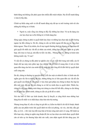 7 
www.letranbaophuong.com 
hành động mà không cần phải quan tâm nhiều đến trách nhiệm. Họ rất dễ manh động vì tâm lý bầy đàn. 
Chính sự thiếu sáng suốt và rất dễ manh động này đã tạo ra môi trường sinh sôi cho những Kẻ thống trị vô hình. 
 Ngoài ra, cuộc sống của chúng ta đầy rẫy những lựa chọn. Và sự đa dạng của các lựa chọn tạo ra Kẻ thống trị vô hình dạng hai. 
Hàng ngày chúng ta phải ra quyết định lựa chọn và những lựa chọn này sẽ ảnh hưởng ngược lại đến chúng ta. Do đó, chúng ta cần sự khôn ngoan để đưa ra các lựa chọn khôn ngoan. Theo lẽ tự nhiên, đa số mọi người thường thích tự đưa ra các lựa chọn để giải quyết tốt nhất các vấn đề cá nhân của mình, chẳng hạn nên mặc quần áo gì phù hợp, nên mua xe loại gì, nên đầu tư tiền vào đâu... Nhưng thực tế, chúng ta hoàn toàn không muốn vậy. Vì sao? 
Vì nếu tất cả chúng ta đều phải tự nghiên cứu về các mốt thời trang mới nhất, các kĩ thuật chế tạo máy móc phức tạp, hay những vấn đề kinh tế mang tầm vĩ mô có liên quan đến từng câu hỏi của mình thì rõ ràng thật khó lòng để đi đến bất kỳ quyết định cuối cùng nào. 
Do đó, chúng ta thường tự nguyện đồng ý để cho một cá nhân/tổ chức vô hình nào đó ngầm gieo rắc lên ta những dữ liệu, những thông tin có liên quan đến các vấn đề cần giải quyết của mình để cho phạm vi lựa chọn giải pháp của chúng ta được thu hẹp lại đến một mức độ nào đó mà chúng ta có thể tự mình đưa ra quyết định. Nhiều lúc, chúng ta cần mua những món hàng mà chúng ta chưa hề biết đến, chúng ta cần thông tin để giáo dục chính mình, chúng ta cần cái gì đó để so sánh. 
Nói sâu hơn về lĩnh vực kinh doanh, theo lý thuyết, ai cũng thích mua những loại hàng hóa tốt nhất và rẻ nhất được chào bán trên thị trường. 
Nhưng trong thực tế, nếu ai cũng trả giá đôi co, kiểm tra thật kĩ chi tiết kĩ thuật, thành phần của sản phẩm trước khi quyết định trả tiền (xà phòng, vải vóc, sữa bột, dầu gội đầu, xe ô tô…) thì việc trao đổi mua bán sẽ bị kẹt cứng một cách vô vọng. Để tránh sự hỗn loạn này, chúng ta ngầm ưng thuận để cho sự lựa chọn của mình được quyết định căn cứ trên uy tín thương hiệu nhà sản xuất, cảm nhận người đã thử dùng qua, lời  