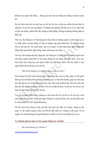 8 
www.letranbaophuong.com 
khuyên của người nổi tiếng… thông qua một loạt các thông tin chúng ta được truyền bá. 
Do đó, luôn luôn tồn tại một loạt các nỗ lực rất lớn và liên tục nhằm bắt giữ tâm trí chúng ta về lợi ích của sản phẩm, về những trải nghiệm dễ chịu mà ta sẽ có được khi sở hữu sản phẩm, nhằm thúc đẩy chúng ta hành động. Chúng ta thường không nhận ra điều này. 
Như vậy, Kẻ thống trị vô hình dạng hai được hiểu là những người có khả năng tạo ra sự chấp nhận của đám đông về một tư tưởng, một quan điểm hay về một loại hàng hóa cụ thể nào đó. Nói cách khác, anh ta là người có khả năng buộc đám đông phải chấp nhận quan điểm, lập trường, nhân sinh quan của mình. 
Tóm lại, dù là dạng một hay dạng hai, Kẻ thống trị vô hình chính là những người làm chủ được quyền năng PR và vận dụng chúng để tác động vào nhận thức, cảm xúc, kích thích bản năng của con người nhằm hay đổi quan điểm, thái độ, hành vi của người khác theo hướng có lợi cho họ. 
 “Thế thì Kẻ thống trị vô hình là người tốt hay kẻ xấu?” 
Họ là người tốt khi mà họ thuyết phục đám đông dựa trên sự thật, giúp cơ chế quyết định của xã hội được thông thoáng, tạo dựng các cơ hội kinh doanh, giúp cho nền tảng trao đổi giá trị của xã hội được phát huy, thúc đẩy kinh tế phát triển. Họ là kẻ xấu, phi đạo đức khi những thông tin họ đưa ra là sai sự thật để phục vụ cho lợi ích ích kỷ của một cá nhân hoặc một tổ chức nào đó. 
Tuy cái tốt luôn chiến thắng, nhưng cái xấu luôn tồn tại. Cái tốt và cái xấu tạo ra làn ranh giữa trắng và đen. Ranh giới giữa chúng vô cùng mờ nhạt. Nó mờ nhạt đến mức ta vượt qua nó hồi nào cũng không hay. 
Do đó, trước khi chúng ta bàn sâu đến ranh giới mờ nhạt của chúng, chúng ta cần quay về cội nguồn nguyên thủy của PR để thấu hiểu nó. Chúng ta cần quay về cội nguồn của những dạng sức mạnh thống trị vô hình và các trí tuệ thống trị cổ xưa. 
1.3. Khám phá bí mật về Sức mạnh thống trị vô hình 
- “Sức mạnh thống trị vô hình ư?”  