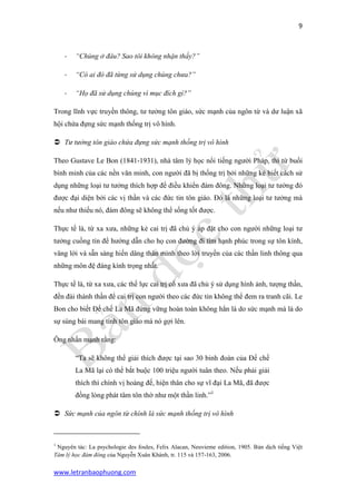 9 
www.letranbaophuong.com 
- “Chúng ở đâu? Sao tôi không nhận thấy?” 
- “Có ai đó đã từng sử dụng chúng chưa?” 
- “Họ đã sử dụng chúng vì mục đích gì?” 
Trong lĩnh vực truyền thông, tư tưởng tôn giáo, sức mạnh của ngôn từ và dư luận xã hội chứa đựng sức mạnh thống trị vô hình. 
 Tư tưởng tôn giáo chứa đựng sức mạnh thống trị vô hình 
Theo Gustave Le Bon (1841-1931), nhà tâm lý học nổi tiếng người Pháp, thì từ buổi bình minh của các nền văn minh, con người đã bị thống trị bởi những kẻ biết cách sử dụng những loại tư tưởng thích hợp để điều khiển đám đông. Những loại tư tưởng đó được đại diện bởi các vị thần và các đức tin tôn giáo. Đó là những loại tư tưởng mà nếu như thiếu nó, đám đông sẽ không thể sống tốt được. 
Thực tế là, từ xa xưa, những kẻ cai trị đã chủ ý áp đặt cho con người những loại tư tưởng cuồng tín để hướng dẫn cho họ con đường đi tìm hạnh phúc trong sự tôn kính, vâng lời và sẵn sàng hiến dâng thân mình theo lời truyền của các thần linh thông qua những môn đệ đáng kính trọng nhất. 
Thực tế là, từ xa xưa, các thế lực cai trị cổ xưa đã chủ ý sử dụng hình ảnh, tượng thần, đền đài thánh thần để cai trị con người theo các đức tin không thể đem ra tranh cãi. Le Bon cho biết Đế chế La Mã đứng vững hoàn toàn không hẳn là do sức mạnh mà là do sự sùng bái mang tính tôn giáo mà nó gợi lên. 
Ông nhấn mạnh rằng: 
“Ta sẽ không thể giải thích được tại sao 30 binh đoàn của Đế chế La Mã lại có thể bắt buộc 100 triệu người tuân theo. Nếu phải giải thích thì chính vị hoàng đế, hiện thân cho sự vĩ đại La Mã, đã được đồng lòng phát tâm tôn thờ như một thần linh.”1 
 Sức mạnh của ngôn từ chính là sức mạnh thống trị vô hình 
1 Nguyên tác: La psychologie des foules, Felix Alacan, Neuvieme edition, 1905. Bản dịch tiếng Việt Tâm lý học đám đông của Nguyễn Xuân Khánh, tr. 115 và 157-163, 2006.  