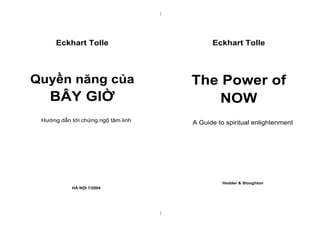 |
|
Eckhart Tolle
Quyền năng của
BÂY GIỜ
Hướng dẫn tới chứng ngộ tâm linh
HÀ NỘI 7/2004
Eckhart Tolle
The Power of
NOW
A Guide to spiritual enlightenment
Hodder & Stoughton
 