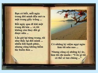 Bạn có biết, m ỗi ngày trong đời mình đều mở ra một trang giấy trắng ... Rồi ngày qua đi khi một trang đã kín ... và tôi không còn thay đổi gì được nữa ... Lần giở lại từng trang, tôi như thấy lại đời mình ... nhiều khi hạnh phúc, nhưng cũng không hiếm lúc buồn đau ... C ó những kỷ niệm ngọt ngào làm tôi nôn nao ...  Nhưng cũng có những ký ức, làm tôi chỉ muốn : “Ước gì tôi có thể xé tan chúng ...” 