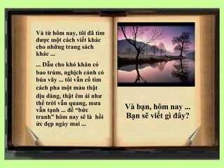 V à từ hôm nay, tôi đã tìm được một cách viết khác cho những trang sách khác ... ... Dẫu cho khó khăn có bao trùm, nghịch cảnh có   bủa vây ... tôi vẫn cố tìm cách pha một màu thật   dịu dàng, thật   êm ái như thể trời vẫn quang, mưa vẫn tạnh ... để “bức tranh” hôm nay sẽ là  hồi ức đẹp ngày mai ... V à bạn, hôm nay ... Bạn sẽ viết gì đây? 
