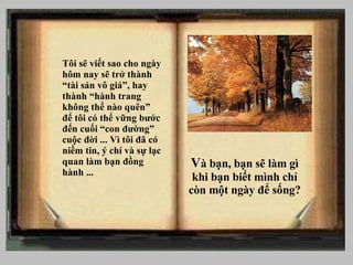 Tôi sẽ viết sao cho ng ày hôm nay sẽ trở thành “tài sản vô giá”, hay thành “hành trang không thể nào quên” để tôi có thể vững bước đến cuối “con đường” cuộc đời ... Vì tôi đã có niềm tin, ý chí và sự lạc quan làm bạn đồng hành ... V à bạn, b ạn sẽ làm gì khi bạn biết mình chỉ còn một ngày để sống? 
