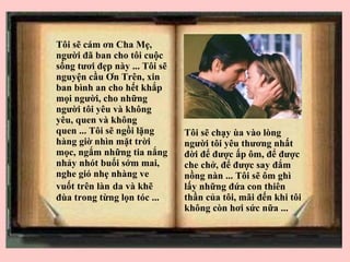 T ôi sẽ cám ơn Cha Mẹ, người đã ban cho tôi cuộc sống tươi đẹp này ... Tôi sẽ nguyện cầu Ơn Trên, xin ban bình an cho hết khắp mọi người, cho những người tôi yêu và không yêu, quen và không quen ... Tôi sẽ ngồi lặng hàng giờ nhìn mặt trời mọc, ngắm những tia nắng nhảy nhót buổi sớm mai, nghe gió nhẹ nhàng ve vuốt trên làn   da và khẽ đùa trong từng lọn tóc ...  Tôi sẽ chạy ùa vào lòng người tôi yêu thương nhất đời để được ấp ôm, để được che chở, để được say đắm nồng nàn ... Tôi sẽ ôm ghì lấy những đứa con thiên thần của tôi, mãi đến khi tôi không còn hơi sức nữa ... 