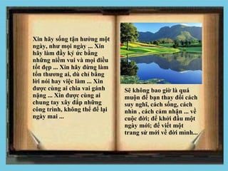 Xin hãy sống tận hưởng một ngày, như mọi ngày ... Xin hãy làm đầy ký ức bằng những niềm vui và mọi điều tốt đẹp ... Xin hãy đừng làm tổn thương ai, dù chỉ bằng lời nói hay việc làm ... Xin được cùng ai chia vai gánh nặng ... Xin được cùng ai chung tay xây đắp những công trình, không thể để lại ngày mai ... S ẽ không bao giờ là quá muộn để bạn thay đổi cách suy nghĩ, cách sống, cách nhìn , cách cảm nhận ... về cuộc đời; để khởi đầu một ngày mới; để viết một trang sử mới về đời mình... 