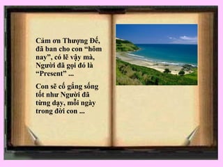C ảm ơn Thượng Đế, đã ban cho con “hôm nay”, có lẽ vậy mà, Người đã gọi đó là “Present” ... Con sẽ cố gắng sống tốt như Người đã từng dạy, mỗi ngày trong đời con ... 