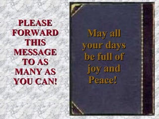 May all your days be full of joy and Peace!   PLEASE FORWARD THIS MESSAGE TO AS MANY AS YOU CAN! 