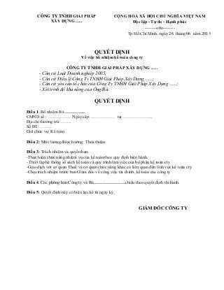 CÔNG TY TNHH GIẢI PHÁP
XÂY DỰNG ......
CỘNG HOÀ XÃ HỘI CHỦ NGHĨA VIỆT NAM
Độc lập - Tự do - Hạnh phúc
--------o0o--------
Tp Hồ Chí Minh, ngày 26 tháng 06 năm 2013
QUYẾT ĐỊNH
Về việc bổ nhiệm kế toán công ty
CÔNG TY TNHH GIẢI PHÁP XÂY DỰNG ......
- Căn cứ Luật Doanh nghiệp 2005;
- Căn cứ Điều lệ Công Ty TNHH Giải Pháp Xây Dựng ......;
- Căn cứ yêu cầu tổ chức của Công Ty TNHH Giải Pháp Xây Dựng ......;
- Xét trình độ khả năng của Ông/Bà.
QUYẾT ĐỊNH
Điều 1: Bổ nhiệm Bà …………..
CMND số : …………… Ngày cấp: ……………. tại ………………...
Địa chỉ thường trú: …….
Số ĐT: ……..
Giữ chức vụ: Kế toán
Điều 2: Mức lương được hưởng: Thỏa thuận
Điều 3: Trách nhiệm và quyền hạn:
-Thực hiện chức năng nhiệm vụ của kế toán theo quy định hiện hành.
- Thiết lập hệ thống sổ sách kế toán và quy trình làm việc của bộ phận kế toán cty
-Giao dịch với cơ quan Thuế và cơ quan chức năng khác có liên quan đến lĩnh vực kế toán cty
-Chịu trách nhiệm trước ban Giám đốc về công việc tài chính, kế toán của công ty
Điều 4: Các phòng ban Công ty và Bà …………………chiếu theo quyết định thi hành.
Điều 5: Quyết định này có hiệu lực kể từ ngày ký.
GIÁM ĐÔC CÔNG TY
 