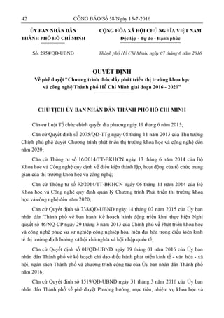 42 CÔNG BÁO/Số 58/Ngày 15-7-2016
ỦY BAN NHÂN DÂN CỘNG HÒA XÃ HỘI CHỦ NGHĨA VIỆT NAM
THÀNH PHỐ HỒ CHÍ MINH Độc lập - Tự do - Hạnh phúc
Số: 2954/QĐ-UBND Thành phố Hồ Chí Minh, ngày 07 tháng 6 năm 2016
QUYÉT ĐỊNH
về phê duyệt"Chương trình thúc đấy phát triển thị trường khoa học
và công nghệ Thành phố Hồ Chí Minh giai đoạn 2016 - 2020"
CHỦ TỊCH ỦY BAN NHÂN DÂN THÀNH PHỐ HỒ CHÍ MINH
Căn cứ Luật Tổ chức chính quyền địa phương ngày19 tháng 6 năm 2015;
Căn cứ Quyết định số 2075/QĐ-TTg ngày 08 tháng 11 năm 2013 của Thủ tướng
Chính phủ phê duyệt Chương trình phát triên thị trường khoa học và công nghệ đến
năm 2020;
Căn cứ Thông tư số 16/2014/TT-BKHCN ngày 13 tháng 6 năm 2014 của Bộ
Khoa học và Công nghệ quy định về điều kiện thành lập, hoạt động của tổ chức trung
gian của thị trường khoa học và công nghệ;
Căn cứ Thông tư số 32/2014/TT-BKHCN ngày 06 tháng 11 năm 2014 của Bộ
Khoa học và Công nghệ quy định quản lý Chương trình Phát triên thị trường khoa
học và công nghệ đến năm 2020;
Căn cứ Quyết định số 738/QĐ-UBND ngày 14 tháng 02 năm 2015 của Ủy ban
nhân dân Thành phố về ban hành Kế hoạch hành động triên khai thực hiện Nghị
quyết số 46/NQ-CP ngày 29 tháng 3 năm 2013 của Chính phủ về Phát triên khoa học
và công nghệ phục vụ sự nghiệp công nghiệp hóa, hiện đại hóa trong điều kiện kinh
tế thị trường định hướng xã hội chủ nghĩa và hội nhập quốc tế;
Căn cứ Quyết định số 01/QĐ-UBND ngày 09 tháng 01 năm 2016 của Ủy ban
nhân dân Thành phố về kế hoạch chỉ đạo điều hành phát triên kinh tế - văn hóa - xã
hội, ngân sách Thành phố và chương trình công tác của Ủy ban nhân dân Thành phố
năm 2016;
Căn cứ Quyết định số 1519/QĐ-UBND ngày 31 tháng 3 năm 2016 của Ủy ban
nhân dân Thành phố về phê duyệt Phương hướng, mục tiêu, nhiệm vụ khoa học và
 
