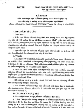 BOYTE. CQNG HOA xA HQI CHU NGHiA VI:E:TNAM
Dl}c lip - TIf do - H,nh ph tic
KEHO~CH
Tri~n khai thlfc hi~n "D8i m6'i phong each, thai dl} phl}CVI}
cua can bl}y t~ htr6'ng too slf hili long cua ngtriYi b~nh"
(Du(lc phe duy?ttr,zi Quyit ainh s6 2151QD-BYTngay 04 thimg 6 nam 2015)
, A 1
I. MT,JCBlCH, YEU CAU
1. Ml}c dich:
- TriSn khai d~y du cac nQi dung "D8i moo phong cach, thai dl} phl}c vI}
cua ean bl} y t~ htr6'ng t6'i slf hai long cua ngtrm b~nh" nh~m thay d6i nh?n
thuc, thai dQ, phong cach phlc VI,I nguai b~nh cua can bQ y t8, ren luy~n ky nang
giao ti~p, trng xu, nang cao tinh thk, thai dQ phlc VI,cung c6 niSm tin va Sl hai
long cua nguai b~nh.
- T~o diSu ki~n t6t, thu?n Igi dS giup nguai dan ti~p c~n cac dich VIy t~;
xay dvng hinh anh d~p cua nguai can bQy t~ Vi~t Nam.
2. Yen cAn
- Lanh d~o Sa Y t~ cac tinh, thanh ph6 tfl,l'CthuQc Trung uang, Lanh d~o cac
C<J sa kham b~nh, chua b~nh tu Trung uang d8n dia phuang, can cu k~ ho~ch nay,
triSn khai d~y du cac nQi dung "D8i moo phong cach, thai dl} phl}C vI} cua can
bl}y t~ htr6'ng too SIf hai long cua ngtrm b~nh".
- 100% cac co sa khlim b~nh, chua b~nh triSn khai vi~c ph6 bi8n, quan tri~t
nQi dung d6i mai tai toan thS cong chUc, vien chUc, nguai lao dQng thuQc thk
quySn quan Iy, nghiem tuc thlc hi~n cac nQi dung trong k~ ho~ch, quy8t tam thlc
hi~n dung mlC dich dii dS ra.
- D6i vai cac co sa y t8 khac, can cu tinh hinh thlc t8, v?n dlng dB triSn
khai cac nQi dung trong k8 ho~ch nay.
- Vi~c t6 chUc triSn khai thlc hi~n k8 ho~ch phai dugc duy tri thanh nSn
n~p, thuUng xuyen, lien tlC; cach thUc t6 chuc triSn khaiphai phil hgp vai tinh
hinh thlc t~ cua dan vi.
II. cAc NHIJ):M VT,JCT,JTHE
1. Thanh lip Ban Chi d,o, t8 chu-c tri~n khai thlfC hi~n
1.1. Ban Chi d{lO cap Trung U'O'ng:BQ Y t8 thanh I~p Ban Chi d~o va T6
cong tac do Bi thu Ban Can Sl Dang, BQ truang BQ Y t~ lam Truang ban, Thu
truang BQ Y t~ lam Pho truang ban Thuang tfl,l'c,VI truang VI T6 chuc can bQ,
ClCtruUng ClCquan Iy kham, chua b6nh. Chu tich ConI! doanY tS Viet Nam Jam
 