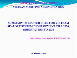 MINISTRY OF TRANSPORT
   VIETNAM MARITIME ADMINISTRATION




SUMMARY OF MASTER PLAN FOR VIETNAM
SEAPORT SYSTEM DEVELOPMENT TILL 2020,
         ORIENTATION TO 2030

             Project Manager: Senior Specialist NGUYEN MANH UNG




              OCTOBER - 2009
 