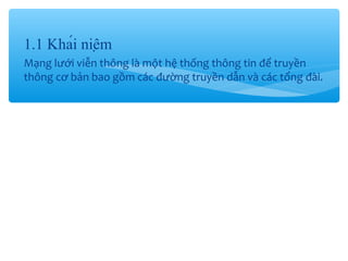1.1 Khái niệm
Mạng lưới viễn thông là một hệ thống thông tin để truyền
thông cơ bản bao gồm các đường truyền dẫn và các tổng đài.
 