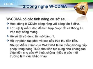 LOGO
            2.Công nghệ W-CDMA


 W-CDMA có các tính năng cơ sở sau :
  Hoạt động ở CDMA băng rộng với băng tần 5MHz.
  Lớp vật lý mềm dẻo để tích hợp được tất cả thông tin
   trên một sóng mang.
  Hệ số tái sử dụng tần số bằng 1.
  Hỗ trợ phân tập phát và các cấu trúc thu tiên tiến.
   Nhược điểm chính của W-CDMA là hệ thống không cấp
   phép trong băng TDD phát liên tục cũng như không tạo
   điều kiện cho các kỹ thuật chống nhiễu ở các môi
   trường làm việc khác nhau.
 