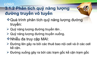 LOGO
3.1.2 Phân tích quỹ năng lượng
đường truyền vô tuyến
  Quá trình phân tích quỹ năng lượng đường
   truyền:
  Quỹ năng lượng đường truyền lên .
  Quỹ năng lượng đường truyền xuống.
  Nhiễu đa truy cập MAI:
  Đường lên gây ra bởi các thuê bao nội cell và ở các cell
   kề cận.
  Đường xuống gây ra bởi các trạm gốc kề cận trạm gốc
 