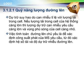 LOGO

3.1.2.1 Quỹ năng lượng đường lên
  Dự trữ suy hao do can nhiễu tỉ lệ với lượng tải
   trong cell. Nếu lượng tải trong cell của hệ thống
   càng lớn thì lượng dự trữ can nhiễu yêu cầu
   càng lớn và vùng phủ sóng của cell càng nhỏ.
  Việc tính toán đường lên chủ yếu là để xác
   định công suất phát của MS yêu cầu, từ đó xác
   định hệ số tải và độ dự trữ nhiễu đường lên.
 