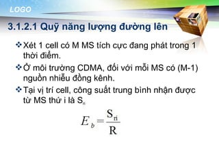 LOGO

3.1.2.1 Quỹ năng lượng đường lên
  Xét 1 cell có M MS tích cực đang phát trong 1
   thời điểm.
  Ở môi trường CDMA, đối với mỗi MS có (M-1)
   nguồn nhiễu đồng kênh.
  Tại vị trí cell, công suất trung bình nhận được
   từ MS thứ i là Sri
 