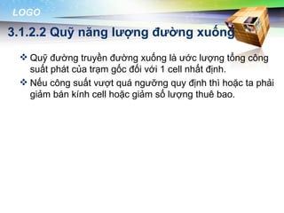 LOGO

3.1.2.2 Quỹ năng lượng đường xuống
  Quỹ đường truyền đường xuống là ước lượng tổng công
   suất phát của trạm gốc đối với 1 cell nhất định.
  Nếu công suất vượt quá ngưỡng quy định thì hoặc ta phải
   giảm bán kính cell hoặc giảm số lượng thuê bao.
 