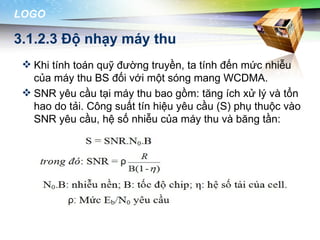 LOGO

3.1.2.3 Độ nhạy máy thu
  Khi tính toán quỹ đường truyền, ta tính đến mức nhiễu
   của máy thu BS đối với một sóng mang WCDMA.
  SNR yêu cầu tại máy thu bao gồm: tăng ích xử lý và tổn
   hao do tải. Công suất tín hiệu yêu cầu (S) phụ thuộc vào
   SNR yêu cầu, hệ số nhiễu của máy thu và băng tần:
 