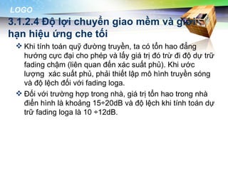 LOGO
3.1.2.4 Độ lợi chuyển giao mềm và giới
hạn hiệu ứng che tối
  Khi tính toán quỹ đường truyền, ta có tổn hao đẳng
   hướng cực đại cho phép và lấy giá trị đó trừ đi độ dự trữ
   fading chậm (liên quan đến xác suất phủ). Khi ước
   lượng xác suất phủ, phải thiết lập mô hình truyền sóng
   và độ lệch đối với fading loga.
  Đối với trường hợp trong nhà, giá trị tổn hao trong nhà
   điển hình là khoảng 15÷20dB và độ lệch khi tính toán dự
   trữ fading loga là 10 ÷12dB.
 