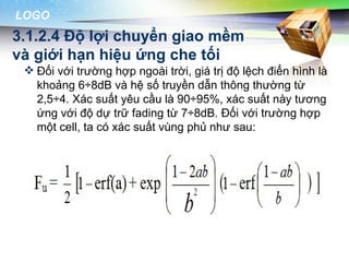 LOGO
3.1.2.4 Độ lợi chuyển giao mềm
và giới hạn hiệu ứng che tối
  Đối với trường hợp ngoài trời, giá trị độ lệch điển hình là
   khoảng 6÷8dB và hệ số truyền dẫn thông thường từ
   2,5÷4. Xác suất yêu cầu là 90÷95%, xác suất này tương
   ứng với độ dự trữ fading từ 7÷8dB. Đối với trường hợp
   một cell, ta có xác suất vùng phủ như sau:
 