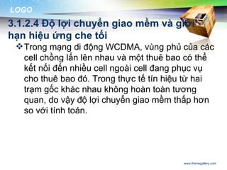 LOGO
3.1.2.4 Độ lợi chuyển giao mềm và giới
hạn hiệu ứng che tối
  Trong mạng di động WCDMA, vùng phủ của các
   cell chồng lấn lên nhau và một thuê bao có thể
   kết nối đến nhiều cell ngoài cell đang phục vụ
   cho thuê bao đó. Trong thực tế tín hiệu từ hai
   trạm gốc khác nhau không hoàn toàn tương
   quan, do vậy độ lợi chuyển giao mềm thấp hơn
   so với tính toán.




                                         www.themegallery.com
 