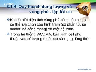 LOGO
 3.1.4 Quy hoạch dung lượng và
            vùng phủ - lặp tối ưu
  Khi đã biết diện tích vùng phủ sóng của cell, ta
   có thể lựa chọn cấu hình trạm (số phần tử, số
   sector, số sóng mang) và mật độ trạm.
  Trong hệ thống WCDMA, bán kính cell phụ
   thuộc vào số lượng thuê bao sử dụng đồng thời.




                                           www.themegallery.com
 