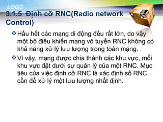 LOGO
3.1.5 Định cỡ RNC(Radio network
Control)
  Hầu hết các mạng di động đều rất lớn, do vậy
   một bộ điều khiển mạng vô tuyến RNC không có
   khả năng xử lý lưu lượng trong toàn mạng.
  Vì vậy, mạng được chia thành các khu vực, mỗi
   khu vực đặt dưới sự quản lý của một RNC. Mục
   tiêu của việc định cỡ RNC là xác định số RNC
   cần để xử lý một lưu lượng nhất định.
 
