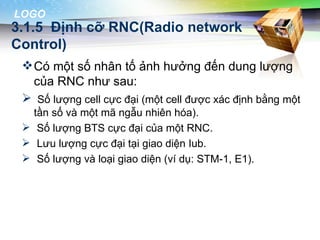 LOGO
3.1.5 Định cỡ RNC(Radio network
Control)
  Có một số nhân tố ảnh hưởng đến dung lượng
   của RNC như sau:
  Số lượng cell cực đại (một cell được xác định bằng một
   tần số và một mã ngẫu nhiên hóa).
  Số lượng BTS cực đại của một RNC.
  Lưu lượng cực đại tại giao diện Iub.
  Số lượng và loại giao diện (ví dụ: STM-1, E1).
 