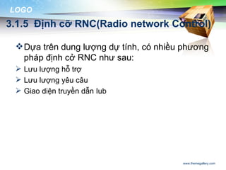LOGO
3.1.5 Định cỡ RNC(Radio network Control)

  Dựa trên dung lượng dự tính, có nhiều phương
   pháp định cở RNC như sau:
  Lưu lượng hỗ trợ
  Lưu lượng yêu câu
  Giao diện truyền dẫn Iub




                                        www.themegallery.com
 