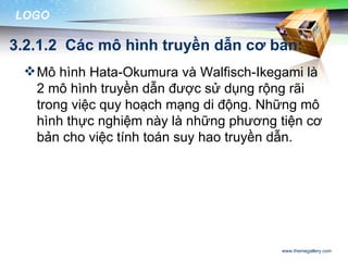 LOGO

3.2.1.2 Các mô hình truyền dẫn cơ bản:
  Mô hình Hata-Okumura và Walfisch-Ikegami là
   2 mô hình truyền dẫn được sử dụng rộng rãi
   trong việc quy hoạch mạng di động. Những mô
   hình thực nghiệm này là những phương tiện cơ
   bản cho việc tính toán suy hao truyền dẫn.




                                        www.themegallery.com
 