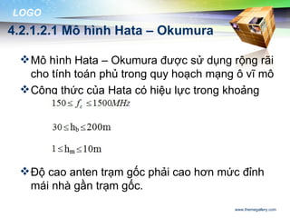 LOGO
4.2.1.2.1 Mô hình Hata – Okumura

  Mô hình Hata – Okumura được sử dụng rộng rãi
   cho tính toán phủ trong quy hoạch mạng ô vĩ mô
  Công thức của Hata có hiệu lực trong khoảng




  Độ cao anten trạm gốc phải cao hơn mức đỉnh
   mái nhà gần trạm gốc.
                                         www.themegallery.com
 