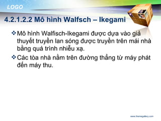 LOGO

4.2.1.2.2 Mô hình Walfsch – Ikegami
  Mô hình Walfisch-Ikegami được dựa vào giả
   thuyết truyền lan sóng được truyền trên mái nhà
   bằng quá trình nhiễu xạ.
  Các tòa nhà nằm trên đường thẳng từ máy phát
   đến máy thu.




                                          www.themegallery.com
 