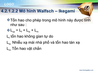 LOGO

4.2.1.2.2 Mô hình Walfsch – Ikegami

   Tổn hao cho phép trong mô hình này được tính
    như sau :
   Lcp = Lf + Lts + Lm
  Lf: tổn hao không gian tự do
  Lts: Nhiễu xạ mái nhà phố và tổn hao tán xạ
  Lm: Tổn hao vật chắn




                                            www.themegallery.com
 