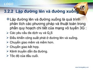 LOGO

3.2.2 Lặp đường lên và đường xuống
  Lặp đường lên và đường xuống là quá trình
   phân tích các phương pháp và thuật toán trong
   phần quy hoạch chi tiết của mạng vô tuyến 3G :
  Các yêu cầu đa dịch vụ và Q0S
    Điều khiển công suất phát ở đường lên và xuống.
    Chuyển giao mềm và mềm hơn.
    Chuyển giao kết hợp.
    Kênh truyền dẫn đa đường.
    Tốc độ của đầu cuối.


                                                  www.themegallery.com
 