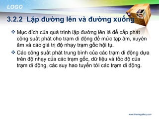 LOGO

3.2.2 Lặp đường lên và đường xuống
  Mục đích của quá trình lặp đường lên là để cấp phát
   công suất phát cho trạm di động để mức tạp âm, xuyên
   âm và các giá trị độ nhạy trạm gốc hội tụ.
  Các công suất phát trung bình của các trạm di động dựa
   trên độ nhạy của các trạm gốc, dữ liệu và tốc độ của
   trạm di động, các suy hao tuyến tới các trạm di động.




                                                www.themegallery.com
 