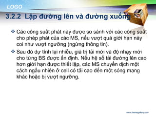 LOGO
3.2.2 Lặp đường lên và đường xuống

  Các công suất phát này được so sánh với các công suất
   cho phép phát của các MS, nếu vượt quá giới hạn này
   coi như vượt ngưỡng (ngừng thông tin).
  Sau đó dự tính lại nhiễu, giá trị tải mới và độ nhạy mới
   cho từng BS được ấn định. Nếu hệ số tải đường lên cao
   hơn giới hạn được thiết lập, các MS chuyển dịch một
   cách ngẫu nhiên ở cell có tải cao đến một sóng mang
   khác hoặc bị vượt ngưỡng.




                                                  www.themegallery.com
 