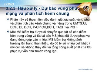 LOGO
3.2.3 Hậu xử lý - Dự báo vùng phủ
mạng và phân tích kênh chung
  Phần này sẽ thực hiện việc đánh giá xác suất vùng phủ
   và phân tích các kênh chung và riêng trong UMTS:UL
   DCH, DL DCH, P-CPICH,BCH, FACH và PCH.
  Một MS kiểm tra được di chuyển qua tất cả các điểm
   bên trong vùng và tất cả các MS khác đã được phục vụ
   đang đóng góp vào nhiễu. MS kiểm tra không ảnh
   hưởng lên trạng thái nhiễu, do đó tỷ số nhiễu cell khác /
   nội cell sẽ không thay đổi và tổng công suất phát của BS
   phục vụ vẫn như trước vòng lặp.




                                                   www.themegallery.com
 