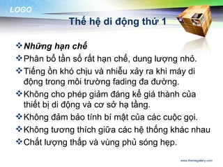 LOGO
             Thế hệ di động thứ 1

  Những hạn chế
  Phân bổ tần số rất hạn chế, dung lượng nhỏ.
  Tiếng ồn khó chịu và nhiễu xảy ra khi máy di
   động trong môi trường fading đa đường.
  Không cho phép giảm đáng kể giá thành của
   thiết bị di động và cơ sở hạ tầng.
  Không đảm bảo tính bí mật của các cuộc gọi.
  Không tương thích giữa các hệ thống khác nhau
  Chất lượng thấp và vùng phủ sóng hẹp.
                                        www.themegallery.com
 