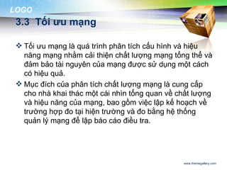 LOGO
 3.3 Tối ưu mạng

  Tối ưu mạng là quá trình phân tích cấu hình và hiệu
   năng mạng nhằm cải thiện chất lượng mạng tổng thể và
   đảm bảo tài nguyên của mạng được sử dụng một cách
   có hiệu quả.
  Mục đích của phân tích chất lượng mạng là cung cấp
   cho nhà khai thác một cái nhìn tổng quan về chất lượng
   và hiệu năng của mạng, bao gồm việc lập kế hoạch về
   trường hợp đo tại hiện trường và đo bằng hệ thống
   quản lý mạng để lập báo cáo điều tra.




                                                www.themegallery.com
 