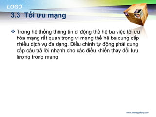 LOGO
 3.3 Tối ưu mạng

  Trong hệ thống thông tin di động thế hệ ba việc tối ưu
   hóa mạng rất quan trọng vì mạng thế hệ ba cung cấp
   nhiều dịch vụ đa dạng. Điều chỉnh tự động phải cung
   cấp câu trả lời nhanh cho các điều khiển thay đổi lưu
   lượng trong mạng.




                                                   www.themegallery.com
 