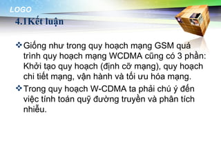 LOGO
 4.1Kết luận

  Giống như trong quy hoạch mạng GSM quá
   trình quy hoạch mạng WCDMA cũng có 3 phần:
   Khởi tạo quy hoạch (định cỡ mạng), quy hoạch
   chi tiết mạng, vận hành và tối ưu hóa mạng.
  Trong quy hoạch W-CDMA ta phải chú ý đến
   việc tính toán quỹ đường truyền và phân tích
   nhiễu.
 
