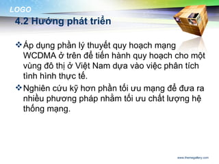 LOGO
 4.2 Hướng phát triển

  Áp dụng phần lý thuyết quy hoạch mạng
   WCDMA ở trên để tiến hành quy hoạch cho một
   vùng đô thị ở Việt Nam dựa vào việc phân tích
   tình hình thực tế.
  Nghiên cứu kỹ hơn phần tối ưu mạng để đưa ra
   nhiều phương pháp nhằm tối ưu chất lượng hệ
   thống mạng.




                                         www.themegallery.com
 