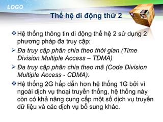 LOGO
              Thế hệ di động thứ 2

  Hệ thống thông tin di động thế hệ 2 sử dụng 2
   phương pháp đa truy cập:
  Đa truy cập phân chia theo thời gian (Time
   Division Multiple Access – TDMA)
  Đa truy cập phân chia theo mã (Code Division
   Multiple Access - CDMA).
  Hệ thống 2G hấp dẫn hơn hệ thống 1G bởi vì
   ngoài dịch vụ thoại truyền thống, hệ thống này
   còn có khả năng cung cấp một số dịch vụ truyền
   dữ liệu và các dịch vụ bổ sung khác.
 