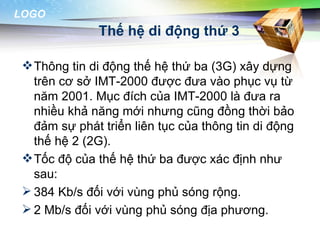 LOGO
               Thế hệ di động thứ 3

  Thông tin di động thế hệ thứ ba (3G) xây dựng
   trên cơ sở IMT-2000 được đưa vào phục vụ từ
   năm 2001. Mục đích của IMT-2000 là đưa ra
   nhiều khả năng mới nhưng cũng đồng thời bảo
   đảm sự phát triển liên tục của thông tin di động
   thế hệ 2 (2G).
  Tốc độ của thế hệ thứ ba được xác định như
   sau:
  384 Kb/s đối với vùng phủ sóng rộng.
  2 Mb/s đối với vùng phủ sóng địa phương.
 