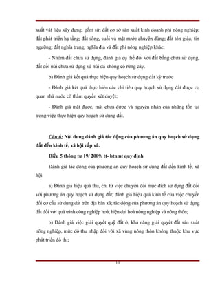 xuất vật liệu xây dựng, gốm sứ; đất cơ sở sản xuất kinh doanh phi nông nghiệp;
đất phát triển hạ tầng; đất sông, suối và mặt nước chuyên dùng; đất tôn giáo, tín
ngưỡng; đất nghĩa trang, nghĩa địa và đất phi nông nghiệp khác;

       - Nhóm đất chưa sử dụng, đánh giá cụ thể đối với đất bằng chưa sử dụng,
đất đồi núi chưa sử dụng và núi đá không có rừng cây.

       b) Đánh giá kết quả thực hiện quy hoạch sử dụng đất kỳ trước

       - Đánh giá kết quả thực hiện các chỉ tiêu quy hoạch sử dụng đất được cơ
quan nhà nước có thẩm quyền xét duyệt;

       - Đánh giá mặt được, mặt chưa được và nguyên nhân của những tồn tại
trong việc thực hiện quy hoạch sử dụng đất.



       Câu 6: Nội dung đánh giá tác động của phương án quy hoạch sử dụng
đất đến kinh tế, xã hội cấp xã.

       Điều 5 thông tư 19/ 2009/ tt- btnmt quy định

       Đánh giá tác động của phương án quy hoạch sử dụng đất đến kinh tế, xã
hội:

       a) Đánh giá hiệu quả thu, chi từ việc chuyển đổi mục đích sử dụng đất đối
với phương án quy hoạch sử dụng đất; đánh giá hiệu quả kinh tế của việc chuyển
đổi cơ cấu sử dụng đất trên địa bàn xã; tác động của phương án quy hoạch sử dụng
đất đối với quá trình công nghiệp hoá, hiện đại hoá nông nghiệp và nông thôn;

       b) Đánh giá việc giải quyết quỹ đất ở, khả năng giải quyết đất sản xuất
nông nghiệp, mức độ thu nhập đối với xã vùng nông thôn không thuộc khu vực
phát triển đô thị;



                                        10
 