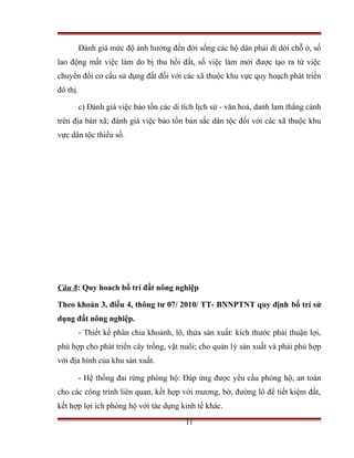 Đánh giá mức độ ảnh hưởng đến đời sống các hộ dân phải di dời chỗ ở, số
lao động mất việc làm do bị thu hồi đất, số việc làm mới được tạo ra từ việc
chuyển đổi cơ cấu sử dụng đất đối với các xã thuộc khu vực quy hoạch phát triển
đô thị.

          c) Đánh giá việc bảo tồn các di tích lịch sử - văn hoá, danh lam thắng cảnh
trên địa bàn xã; đánh giá việc bảo tồn bản sắc dân tộc đối với các xã thuộc khu
vực dân tộc thiểu số.




Câu 8: Quy hoach bố trí đất nông nghiệp

Theo khoản 3, điều 4, thông tư 07/ 2010/ TT- BNNPTNT quy định bố trí sử
dụng đất nông nghiệp.
          - Thiết kế phân chia khoảnh, lô, thửa sản xuất: kích thước phải thuận lợi,
phù hợp cho phát triển cây trồng, vật nuôi; cho quản lý sản xuất và phải phù hợp
với địa hình của khu sản xuất.

          - Hệ thống đai rừng phòng hộ: Đáp ứng được yêu cầu phòng hộ, an toàn
cho các công trình liên quan, kết hợp với mương, bờ, đường lô để tiết kiệm đất,
kết hợp lợi ích phòng hộ với tác dụng kinh tế khác.
                                           11
 