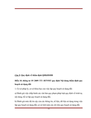 Câu 9: Quy định về thẩm định QHKHSDĐ

Điều 18. thông tư 19/ 2009 /TT- BTNMT quy định Nội dung thẩm định quy
hoạch sử dụng đất

1. Cơ sở pháp lý, cơ sở khoa học của việc lập quy hoạch sử dụng đất:

a) Đánh giá việc chấp hành các văn bản quy phạm pháp luật quy định về trình tự,
nội dung, hồ sơ lập quy hoạch sử dụng đất;

b) Đánh giá mức độ tin cậy của các thông tin, số liệu, dữ liệu sử dụng trong việc
lập quy hoạch sử dụng đất; cơ sở tính toán các chỉ tiêu quy hoạch sử dụng đất.
                                       12
 