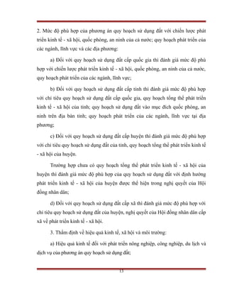 2. Mức độ phù hợp của phương án quy hoạch sử dụng đất với chiến lược phát
triển kinh tế - xã hội, quốc phòng, an ninh của cả nước; quy hoạch phát triển của
các ngành, lĩnh vực và các địa phương:

      a) Đối với quy hoạch sử dụng đất cấp quốc gia thì đánh giá mức độ phù
hợp với chiến lược phát triển kinh tế - xã hội, quốc phòng, an ninh của cả nước,
quy hoạch phát triển của các ngành, lĩnh vực;

      b) Đối với quy hoạch sử dụng đất cấp tỉnh thì đánh giá mức độ phù hợp
với chỉ tiêu quy hoạch sử dụng đất cấp quốc gia, quy hoạch tổng thể phát triển
kinh tế - xã hội của tỉnh; quy hoạch sử dụng đất vào mục đích quốc phòng, an
ninh trên địa bàn tỉnh; quy hoạch phát triển của các ngành, lĩnh vực tại địa
phương;

      c) Đối với quy hoạch sử dụng đất cấp huyện thì đánh giá mức độ phù hợp
với chỉ tiêu quy hoạch sử dụng đất của tỉnh, quy hoạch tổng thể phát triển kinh tế
- xã hội của huyện.

      Trường hợp chưa có quy hoạch tổng thể phát triển kinh tế - xã hội của
huyện thì đánh giá mức độ phù hợp của quy hoạch sử dụng đất với định hướng
phát triển kinh tế - xã hội của huyện được thể hiện trong nghị quyết của Hội
đồng nhân dân;

      d) Đối với quy hoạch sử dụng đất cấp xã thì đánh giá mức độ phù hợp với
chỉ tiêu quy hoạch sử dụng đất của huyện, nghị quyết của Hội đồng nhân dân cấp
xã về phát triển kinh tế - xã hội.

      3. Thẩm định về hiệu quả kinh tế, xã hội và môi trường:

      a) Hiệu quả kinh tế đối với phát triển nông nghiệp, công nghiệp, du lịch và
dịch vụ của phương án quy hoạch sử dụng đất;


                                         13
 