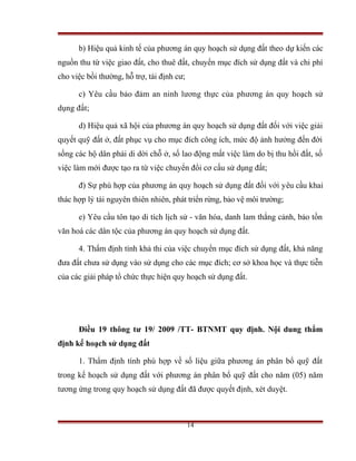 b) Hiệu quả kinh tế của phương án quy hoạch sử dụng đất theo dự kiến các
nguồn thu từ việc giao đất, cho thuê đất, chuyển mục đích sử dụng đất và chi phí
cho việc bồi thường, hỗ trợ, tái định cư;

      c) Yêu cầu bảo đảm an ninh lương thực của phương án quy hoạch sử
dụng đất;

      d) Hiệu quả xã hội của phương án quy hoạch sử dụng đất đối với việc giải
quyết quỹ đất ở, đất phục vụ cho mục đích công ích, mức độ ảnh hưởng đến đời
sống các hộ dân phải di dời chỗ ở, số lao động mất việc làm do bị thu hồi đất, số
việc làm mới được tạo ra từ việc chuyển đổi cơ cấu sử dụng đất;

      đ) Sự phù hợp của phương án quy hoạch sử dụng đất đối với yêu cầu khai
thác hợp lý tài nguyên thiên nhiên, phát triển rừng, bảo vệ môi trường;

      e) Yêu cầu tôn tạo di tích lịch sử - văn hóa, danh lam thắng cảnh, bảo tồn
văn hoá các dân tộc của phương án quy hoạch sử dụng đất.

      4. Thẩm định tính khả thi của việc chuyển mục đích sử dụng đất, khả năng
đưa đất chưa sử dụng vào sử dụng cho các mục đích; cơ sở khoa học và thực tiễn
của các giải pháp tổ chức thực hiện quy hoạch sử dụng đất.




      Điều 19 thông tư 19/ 2009 /TT- BTNMT quy định. Nội dung thẩm
định kế hoạch sử dụng đất

      1. Thẩm định tính phù hợp về số liệu giữa phương án phân bổ quỹ đất
trong kế hoạch sử dụng đất với phương án phân bổ quỹ đất cho năm (05) năm
tương ứng trong quy hoạch sử dụng đất đã được quyết định, xét duyệt.



                                            14
 